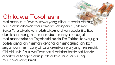 Chikuwa Toyohashi|Makanan laut Toyomikawa yang dibalut pada batang buluh dan dibakar atau dikenali dengan “Chikuwa Bakar”. Ia dikatakan telah dikomersilkan pada Era Edo, dan telah mengukuhkan kedudukannya sebagai makanan terkenal Toyohashi pada Era Taisho. Ianya juga boleh dimakan mentah kerana ia menggunakan ikan segar dan mempunyai rasa keunikannya yang tersendiri. Ciri-ciri unik Chikuwa Toyohashi adalah terdapat tanda dibakar di tengah dan putih di kedua-dua hujung mulutnya yang kecil. Chikuwa Toyohashi