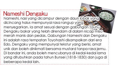 Nameshi Dengaku|Nameshi, nasi yang dicampur dengan daun lobak yang dicincang halus mempunyai rasa rangup yang menyegarkan. Ia amat sesuai dengan gabungan Tauhu Dengaku bakar yang telah direndam di dalam kicap miso merah manis dan pedas. Gabungan Nameshi dan Dengaku ini adalah rasa tempatan Toyohashi disampaikan dari era Edo. Dengaku yang mempunyai tekstur yang berisi, amat unik dan boleh dinikmati bersama mustard tanpa rasa jemu. Di bandar ini, anda boleh mencubanya di kedai-kedai lama yang ditubuhkan pada tahun Bunsei (1818-1830) dan juga di beberapa kedai lain. Nameshi Dengaku