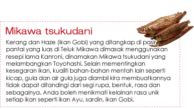 Mikawa tsukudani|Kerang dan Haze (ikan Gobi) yang ditangkap di pasir pantai yang luas di Teluk Mikawa dimasak menggunakan resepi lama Kanroni, dinamakan Mikawa tsukudani yang melambangkan Toyohashi. Selain mementingkan kesegaran ikan, kualiti bahan-bahan mentah lain seperti kicap, gula dan air gula juga diambil kira membuatkannya tidak dapat ditandingi dari segi rupa, bentuk, rasa dan sebagainya. Anda boleh menikmati kelainan rasa unik setiap ikan seperti ikan Ayu, sardin, ikan Gobi. Mikawa tsukudani