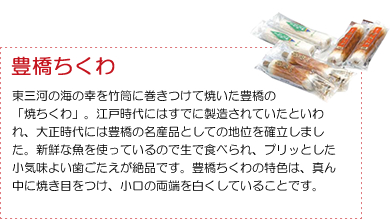 ＜豊橋ちくわ＞豊三河の海の幸を竹筒に巻きつけて焼いた豊橋の 「焼ちくわ」。江戸時代にはすでに製造されていたといわれ、大正時代には豊橋の名産品としての地位を確立しました。新鮮な魚を使っているので生で食べられ、プリッとした小気味よい歯ごたえが絶品です。豊橋ちくわの特色は、真ん中に焼き目をつけ、小口の両端を白くしていることです。