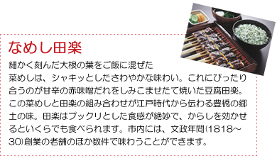 ＜なめし田楽＞細かく刻んだ大根の葉をご飯に混ぜた菜めしは、シャキッとしたさわやかな味わい。これにぴったり合うのが甘辛の赤味噌だれをしみこませたて焼いた豆腐田楽。この菜めしと田楽の組み合わせが江戸時代から伝わる豊橋の郷土の味。田楽はプックリとした食感が絶妙で、からしを効かせるといくらでも食べられます。市内には、文政年間(1818～30)創業の老舗のほか数件で味わうことができます。