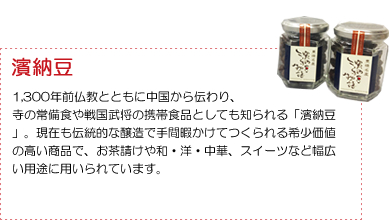 ＜濱納豆＞1,300年前仏教とともに中国から伝わり、寺の常備食や戦国武将の携帯食品としても知られる「濱納豆」。現在も伝統的な醸造で手間暇かけてつくられる希少価値の高い商品で、お茶請けや和・洋・中華、スイーツなど幅広い用途に用いられています。